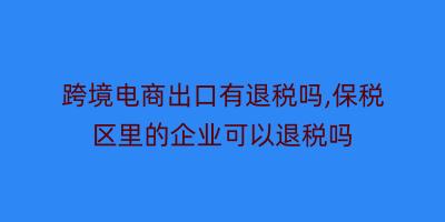 跨境电商出口有退税吗,保税区里的企业可以退税吗