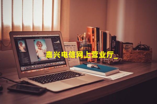 嘉兴电信宽带报修电话,嘉兴电信宽带套餐价格表2021